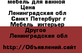 мебель для ванной  › Цена ­ 15 000 - Ленинградская обл., Санкт-Петербург г. Мебель, интерьер » Другое   . Ленинградская обл.